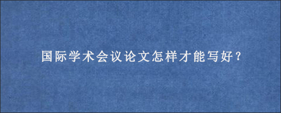 国际学术会议论文怎样才能写好？