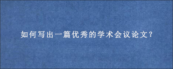 如何写出一篇优秀的学术会议论文？