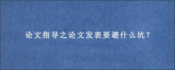 论文指导之论文发表要避什么坑？