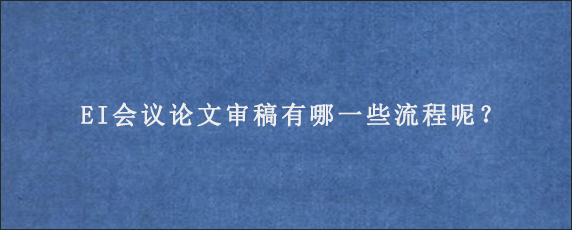 EI会议论文审稿有哪一些流程呢？