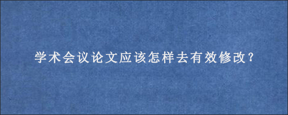 学术会议论文应该怎样去有效修改？