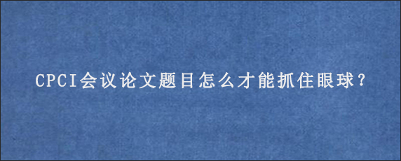 CPCI会议论文题目怎么才能抓住眼球？