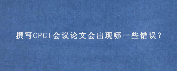 撰写CPCI会议论文会出现哪一些错误？