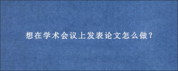 想在学术会议上发表论文怎么做？