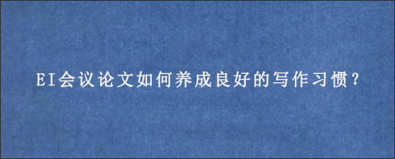 EI会议论文如何养成良好的写作习惯？