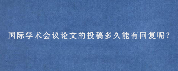 国际学术会议论文的投稿多久能有回复呢？