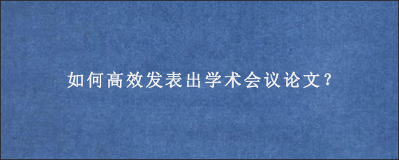 如何高效发表出学术会议论文？