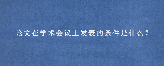 论文在学术会议上发表的条件是什么？