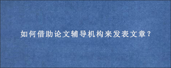 如何借助论文辅导机构来发表文章？