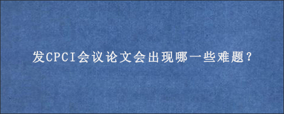 发CPCI会议论文会出现哪一些难题？