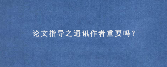 论文指导之通讯作者重要吗？