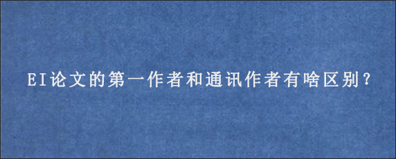 EI论文的第一作者和通讯作者有啥区别？