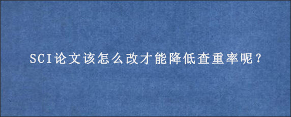 SCI论文该怎么改才能降低查重率呢？