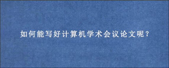 如何能写好计算机学术会议论文呢？