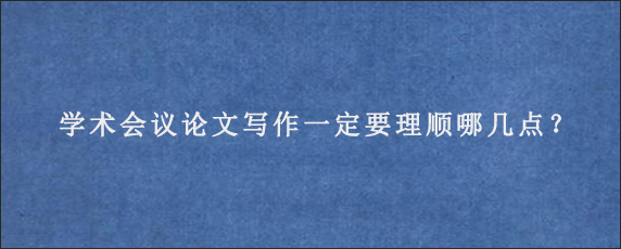 学术会议论文写作一定要理顺哪几点？