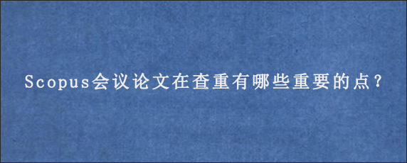 Scopus会议论文在查重有哪些重要的点？