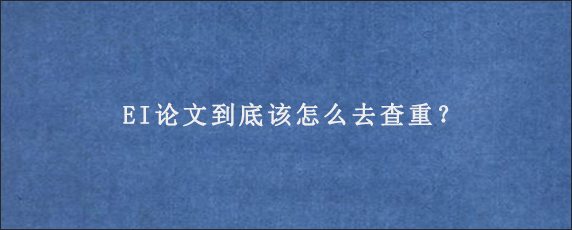 EI论文到底该怎么去查重？