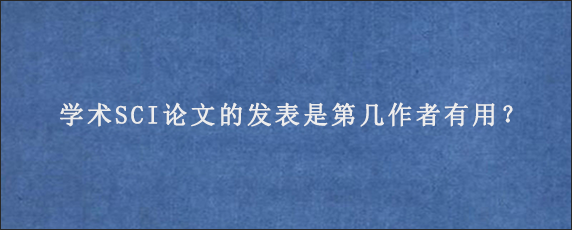 学术SCI论文的发表是第几作者有用？