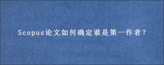 Scopus论文如何确定谁是第一作者？g