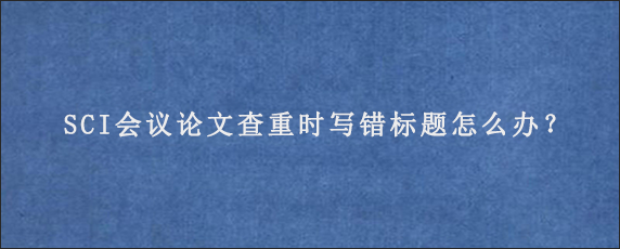 SCI会议论文查重时写错标题怎么办？