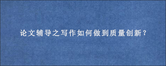 论文辅导之写作如何做到质量创新？