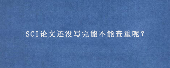 SCI论文还没写完能不能查重呢？