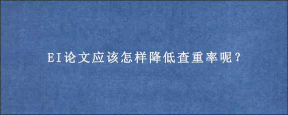 EI论文应该怎样降低查重率呢？