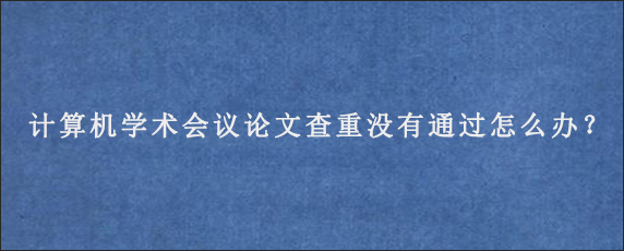 计算机学术会议论文查重没有通过怎么办？