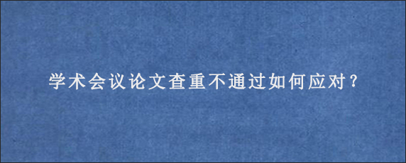 学术会议论文查重不通过如何应对？