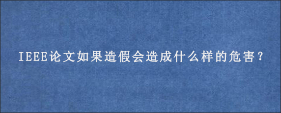 IEEE论文如果造假会造成什么样的危害？