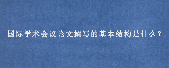 国际学术会议论文撰写的基本结构是什么？