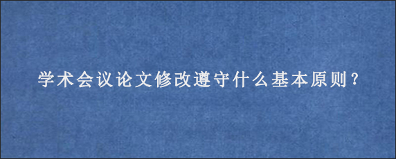 学术会议论文修改遵守什么基本原则？