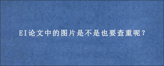 EI论文中的图片是不是也要查重呢？