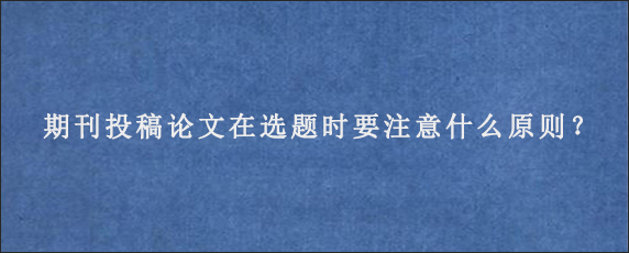 期刊投稿论文在选题时要注意什么原则？