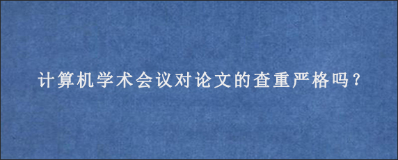 计算机学术会议对论文的查重严格吗？