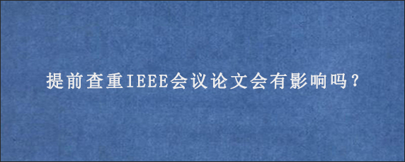 提前查重IEEE会议论文会有影响吗？