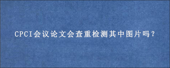 CPCI会议论文会查重检测其中图片吗？