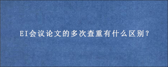 EI会议论文的多次查重有什么区别？