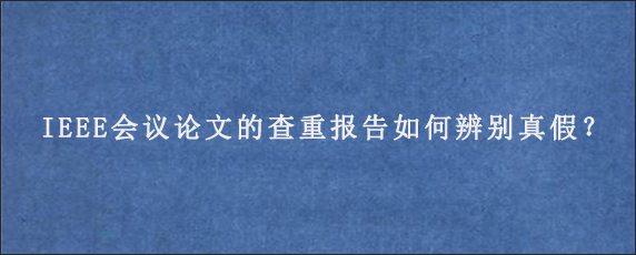 IEEE会议论文的查重报告如何辨别真假？