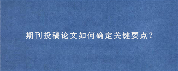 期刊投稿论文如何确定关键要点？