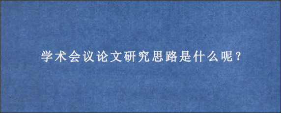 学术会议论文研究思路是什么呢？