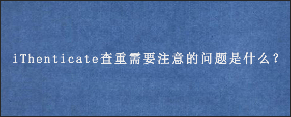 iThenticate查重需要注意的问题是什么？