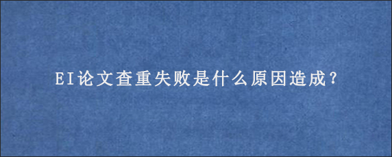 EI论文查重失败是什么原因造成？