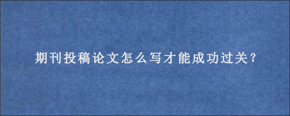 期刊投稿论文怎么写才能成功过关？