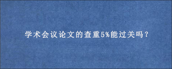 学术会议论文的查重5%能过关吗？