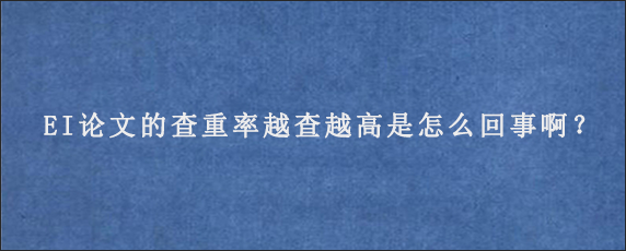 EI论文的查重率越查越高是怎么回事啊？