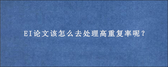 EI论文该怎么去处理高重复率呢？