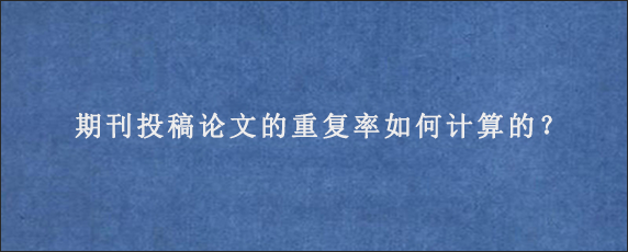 期刊投稿论文的重复率如何计算的？