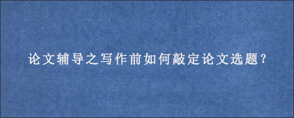 论文辅导之写作前如何敲定论文选题？