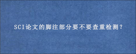 SCI论文的脚注部分要不要查重检测？